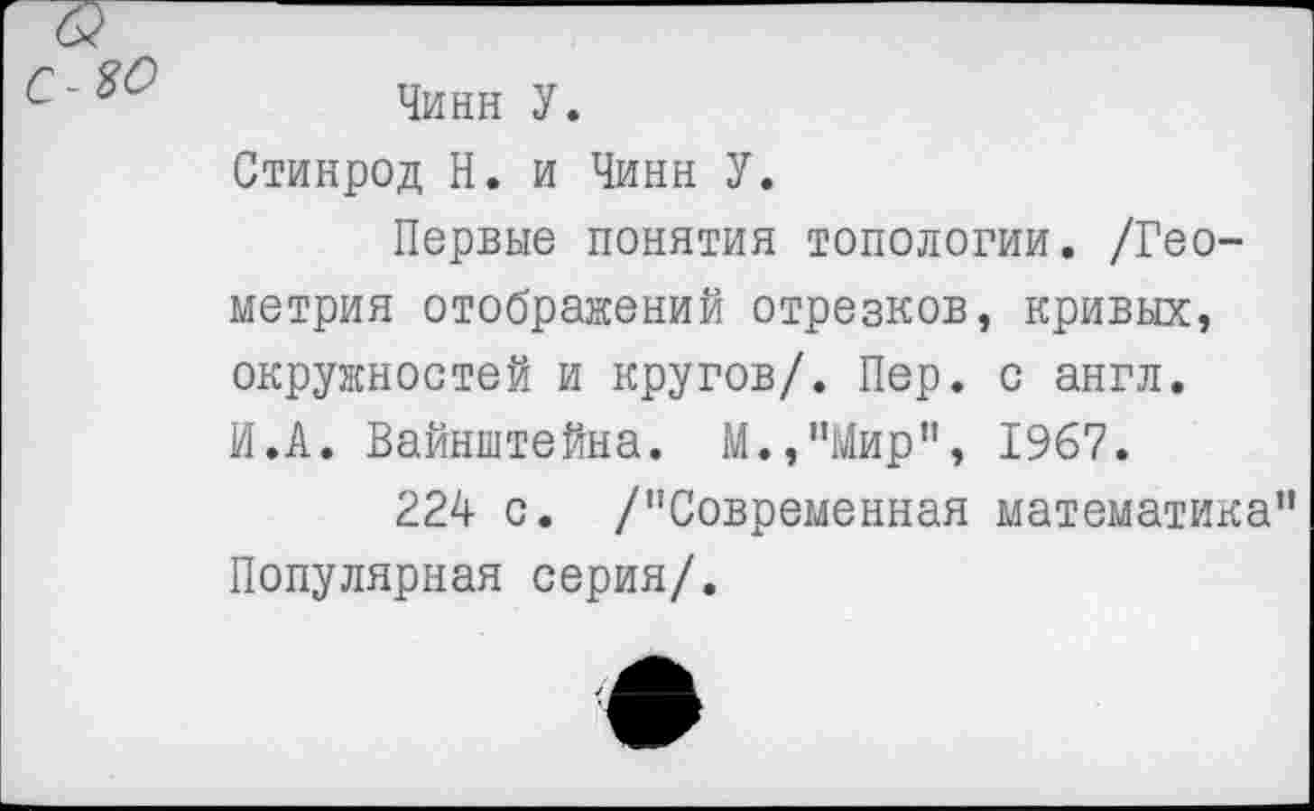 ﻿Чинн У.
Стинрод Н. и Чинн У.
Первые понятия топологии. /Геометрия отображений отрезков, кривых, окружностей и кругов/. Пер. с англ. И.А. Вайнштейна. М.,”Мир”, 1967.
224 о. /"Современная математика" Популярная серия/.